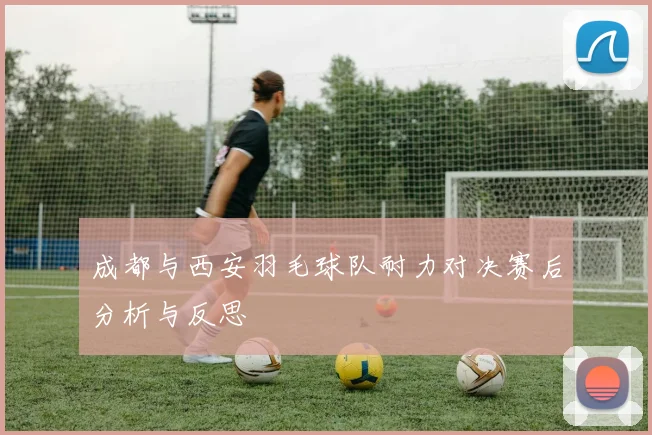 成都与西安羽毛球队耐力对决赛后分析与反思