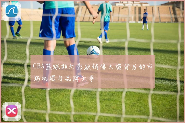 CBA篮球鞋幻影款销售火爆背后的市场机遇与品牌竞争