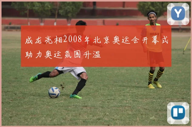 成龙亮相2008年北京奥运会开幕式助力奥运氛围升温